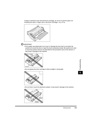Page 127Clearing Jams9-5
Troubleshooting
9
If paper is jammed in the removed drum cartridge, do not try to pull the paper out 
forcefully but refer to "Paper Jam in the Drum Cartridge," on p. 9-18.
IMPORTANT
•Print quality may deteriorate if you touch or damage the drum that is set inside. Be 
careful not to touch the drum or open the drum
's protective shutter. Be careful not to hold 
or touch the portions that are not described for this procedure such as the sensors. It 
may result in damage to the...