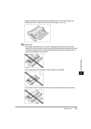 Page 133Clearing Jams9-11
Troubleshooting
9
If paper is jammed in the removed drum cartridge, do not try to pull the paper out 
forcefully but refer to "Paper Jam in the Drum Cartridge," on p. 9-18.
IMPORTANT
•Print quality may deteriorate if you touch or damage the drum that is set inside. Be 
careful not to touch the drum or open the drum
's protective shutter. Be careful not to hold 
or touch the portions that are not described for this procedure such as the sensors. It 
may result in damage to...