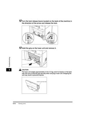 Page 138Clearing Jams9-16
Troubleshooting
9
12Turn the lock release levers located on the back of the machine in 
the direction of the arrow and release the lock.
13Hold the grip on the fuser unit and remove it.
CAUTION
The fuser unit weighs approximately 3.3 lb (1.5 kg), and it is heavier on the back 
side. Be sure to hold the grip securely when carrying a fuser unit. Dropping the 
unit may result in personal injuries.
Heavier on the back side
	(:0*