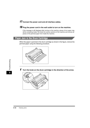 Page 140Clearing Jams9-18
Troubleshooting
9
17Connect the power cord and all interface cables.
18Plug the power cord in the wall outlet to turn on the machine.
If the message is still displayed after turning on the machine, pieces of torn paper may 
still be remaining inside. Re-check the various sections of the machine and remove all 
pieces of the jammed paper from inside the machine.
Paper Jam in the Drum Cartridge
When the paper is jammed in the drum cartridge as shown in the figure, remove the 
jammed paper...