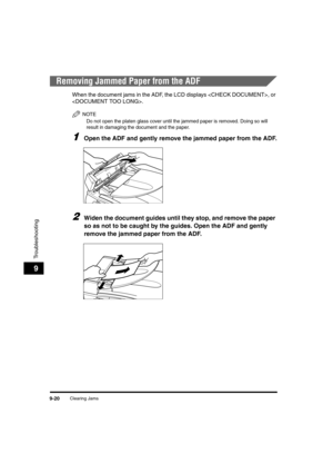 Page 142Clearing Jams9-20
Troubleshooting
9
Removing Jammed Paper from the ADF
When the document jams in the ADF, the LCD displays , or 
.
NOTE
Do not open the platen glass cover until the jammed paper is removed. Doing so will 
result in damaging the document and the paper.
1Open the ADF and gently remove the jammed paper from the ADF.
2Widen the document guides until they stop, and remove the paper 
so as not to be caught by the guides. Open the ADF and gently 
remove the jammed paper from the ADF.
	(:0*