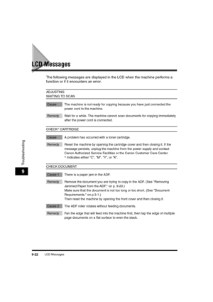 Page 144LCD Messages9-22
Troubleshooting
9
LCD Messages
The following messages are displayed in the LCD when the machine performs a 
function or if it encounters an error.   
ADJUSTING 
WAITING TO SCAN
Cause The machine is not ready for copying because you have just connected the 
power cord to the machine.
Remedy Wait for a while. The machine cannot scan documents for copying immediately 
after the power cord is connected.
CHECK* CARTRIDGE
Cause A problem has occurred with a toner cartridge.
Remedy Reset the...