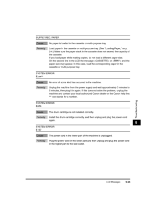 Page 147LCD Messages9-25
Troubleshooting
9
SUPPLY REC. PAPER
Cause No paper is loaded in the cassette or multi-purpose tray.
Remedy Load paper in the cassette or multi-purpose tray. (See "Loading Paper," on p. 
2-4.) Make sure the paper stack in the cassette does not exceed the capacity of 
the cassette.
If you load paper while making copies, do not load a different paper size.
On the second line in the LCD the message  or  and the 
paper size may appear. In this case, load the corresponding paper in the...