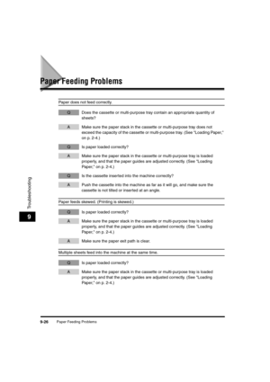 Page 148Paper Feeding Problems9-26
Troubleshooting
9
Paper Feeding Problems
Paper does not feed correctly.
Q Does the cassette or multi-purpose tray contain an appropriate quantity of 
sheets?
A Make sure the paper stack in the cassette or multi-purpose tray does not 
exceed the capacity of the cassette or multi-purpose tray. (See "Loading Paper," 
on p. 2-4.)
Q Is paper loaded correctly?
A Make sure the paper stack in the cassette or multi-purpose tray is loaded 
properly, and that the paper guides are...