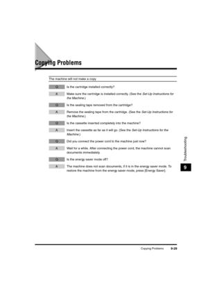 Page 151Copying Problems9-29
Troubleshooting
9
Copying Problems
The machine will not make a copy.
Q Is the cartridge installed correctly?
A Make sure the cartridge is installed correctly. (See the Set-Up Instructions for 
the Machine.)
Q Is the sealing tape removed from the cartridge?
A Remove the sealing tape from the cartridge. (See the Set-Up Instructions for 
the Machine.)
Q Is the cassette inserted completely into the machine?
A Insert the cassette as far as it will go. (See the Set-Up Instructions for the...