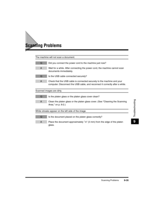 Page 157Scanning Problems9-35
Troubleshooting
9
Scanning Problems
The machine will not scan a document.
Q Did you connect the power cord to the machine just now?
A Wait for a while. After connecting the power cord, the machine cannot scan 
documents immediately. 
Q Is the USB cable connected securely?
A Check that the USB cable is connected securely to the machine and your 
computer. Disconnect the USB cable, and reconnect it correctly after a while.
Scanned images are dirty.
Q Is the platen glass or the platen...