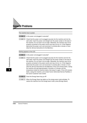 Page 158General Problems9-36
Troubleshooting
9
General Problems
The machine has no power.
Q Is the power cord plugged in securely?
A Check that the power cord is plugged securely into the machine and into the 
wall outlet. Insert the power cord straight into the power socket on the back of 
the machine. Do not insert it at an angle. Otherwise, the machine may not be 
properly connected to the power source and may not turn on. If this happens, 
disconnect the power cord, and reconnect it correctly after a minute...