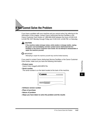 Page 159If You Cannot Solve the Problem9-37
Troubleshooting
9
If You Cannot Solve the Problem
If you have a problem with your machine and you cannot solve it by referring to the 
information in this chapter, contact Canon Authorized Service Facilities or the 
Canon Customer Care Center at 1-800-828-4040 between the hours of 8:00 A.M. 
to 8:00 P.M. EST Monday through Friday and 10:00 A.M. to 8:00 P.M. on Saturday.
CAUTION
If the machine makes strange noises, emits smoke or strange smells, unplug 
the power cord...