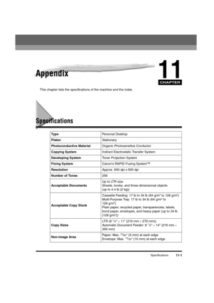 Page 171CHAPTER
Specifications11-1
11Appendix
This chapter lists the specifications of the machine and the index.
Specifications
Typ ePersonal Desktop
PlatenStationary
Photoconductive MaterialOrganic Photosensitive Conductor
Copying SystemIndirect Electrostatic Transfer System
Developing SystemToner Projection System
Fixing SystemCanon's RAPID Fusing System™
ResolutionApprox. 600 dpi x 600 dpi
Number of Tones256
Acceptable DocumentsUp to LTR size
Sheets, books, and three-dimensional objects 
(up to 4.4 lb (2...
