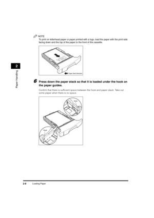 Page 36Loading Paper2-8
Paper Handling
2
NOTE
To print on letterhead paper or paper printed with a logo, load the paper with the print side 
facing down and the top of the paper to the front of the cassette.
6Press down the paper stack so that it is loaded under the hook on 
the paper guides.
Confirm that there is sufficient space between the hook and paper stack. Take out 
some paper when there is no space.
ABC
Paper feed direction
Hook
Hook
	(:0*ç