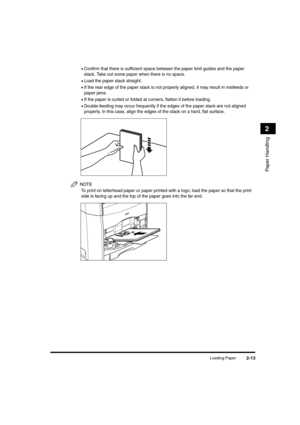 Page 41Loading Paper2-13
Paper Handling
2
•Confirm that there is sufficient space between the paper limit guides and the paper 
stack. Take out some paper when there is no space.
•Load the paper stack straight.
•If the rear edge of the paper stack is not properly aligned, it may result in misfeeds or 
paper jams.
•If the paper is curled or folded at corners, flatten it before loading.
•Double-feeding may occur frequently if the edges of the paper stack are not aligned 
properly. In this case, align the edges of...
