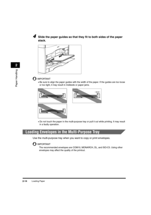 Page 42Loading Paper2-14
Paper Handling
2
4Slide the paper guides so that they fit to both sides of the paper 
stack.
IMPORTANT
•Be sure to align the paper guides with the width of the paper. If the guides are too loose 
or too tight, it may result in misfeeds or paper jams.
•Do not touch the paper in the multi-purpose tray or pull it out while printing. It may result 
in a faulty operation.
Loading Envelopes in the Multi-Purpose Tray
Use the multi-purpose tray when you want to copy or print envelopes....