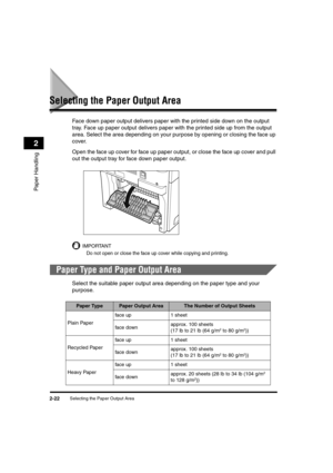 Page 50Selecting the Paper Output Area2-22
Paper Handling
2
Selecting the Paper Output Area
Face down paper output delivers paper with the printed side down on the output 
tray. Face up paper output delivers paper with the printed side up from the output 
area. Select the area depending on your purpose by opening or closing the face up 
cover.
Open the face up cover for face up paper output, or close the face up cover and pull 
out the output tray for face down paper output.
IMPORTANT
Do not open or close the...