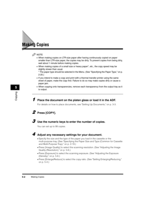 Page 66Making Copies5-2
Copying
5
Making Copies
NOTE
•When making copies on LTR-size paper after having continuously copied on paper 
smaller than LTR-size paper, the copies may be dirty. To prevent copies from being dir ty, 
wait about 1 minute before making copies.
•When making copies of a small size or heavy paper*, etc., the copy speed may be 
slightly slower than usual.
* The paper type should be selected in the Menu. (See "Specifying the Paper Type," on p. 
2-20.)
•If you intend to make a copy and...