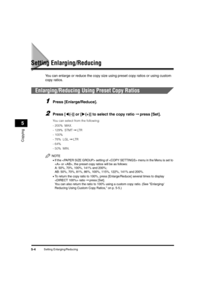 Page 68Setting Enlarging/Reducing5-4
Copying
5
Setting Enlarging/Reducing
You can enlarge or reduce the copy size using preset copy ratios or using custom 
copy ratios.
Enlarging/Reducing Using Preset Copy Ratios
1Press [Enlarge/Reduce].
2Press [((-)] or [)(+)] to select the copy ratio ➞ press [Set].
You can select from the following:
-200%  MAX.
-129%  STMT ➞ LT R  
-100%
- 78%  LGL ➞ LT R
-64% 
-50%  MIN.
NOTE
•If the  setting of  menu in the Menu is set to 
 or , the preset copy ratios will be as follows:
A:...