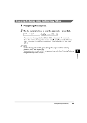 Page 69Setting Enlarging/Reducing5-5
Copying
5
Enlarging/Reducing Using Custom Copy Ratios
1Press [Enlarge/Reduce] twice.
2Use the numeric buttons to enter the copy ratio ➞ press [Set].
•You can enter the copy ratio from 50% to 200%, selectable in 1% increments.
•Even after entering the copy ratio, you can use [((-)] or [)(+)] to adjust the copy 
ratio. To increase the copy ratio, press [)(+)]. To decrease the copy ratio, press 
[((-)].
NOTE
To return the copy ratio to 100%, press [Enlarge/Reduce] several times...