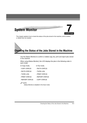 Page 83CHAPTER
Checking the Status of the Jobs Stored in the Machine7-1
7System Monitor
This chapter explains how to check the status of the jobs stored in the machine, and to confirm 
or delete them as needed.
Checking the Status of the Jobs Stored in the Machine
Use the [Status Monitor] to confirm or delete copy, fax, print and report jobs stored 
in the machine.
When using [Status Monitor], the LCD displays the jobs in the following order in 
each mode.
In Copy mode, In Fax mode,
- COPY STATUS - RX/TX...