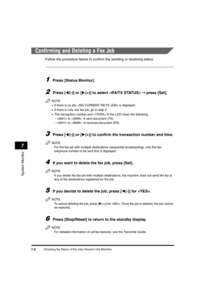 Page 84Checking the Status of the Jobs Stored in the Machine7-2
System Monitor
7
Confirming and Deleting a Fax Job
Follow the procedure below to confirm the sending or receiving status.
1Press [Status Monitor].
2Press [((-)] or [)(+)] to select  ➞ press [Set].
NOTE
•If there is no job,  is displayed.
•If there is only one fax job, go to step 4.
•The transaction number and  in the LCD mean the following:
-  to : A sent document (TX)
-  to : A received document (RX)
3Press [((-)] or [)(+)] to confirm the...