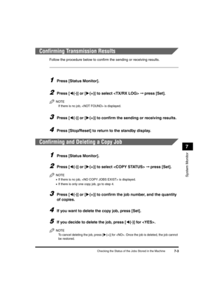 Page 85Checking the Status of the Jobs Stored in the Machine7-3
System Monitor
7
Confirming Transmission Results
Follow the procedure below to confirm the sending or receiving results.
1Press [Status Monitor].
2Press [((-)] or [)(+)] to select  ➞ press [Set].
NOTE
If there is no job,  is displayed.
3Press [((-)] or [)(+)] to confirm the sending or receiving results.
4Press [Stop/Reset] to return to the standby display.
Confirming and Deleting a Copy Job
1Press [Status Monitor].
2Press [((-)] or [)(+)] to select...