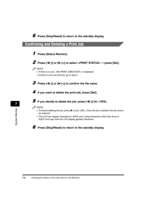 Page 86Checking the Status of the Jobs Stored in the Machine7-4
System Monitor
7
6Press [Stop/Reset] to return to the standby display.
Confirming and Deleting a Print Job
1Press [Status Monitor].
2Press [((-)] or [)(+)] to select  ➞ press [Set].
NOTE
•If there is no job,  is displayed.
•If there is only one print job, go to step 4.
3Press [((-)] or [)(+)] to confirm the file name.
4If you want to delete the print job, press [Set].
5If you decide to delete the job, press [((-)] for . 
NOTE
•To cancel deleting...