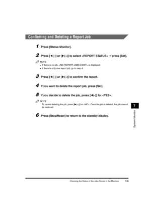 Page 87Checking the Status of the Jobs Stored in the Machine7-5
System Monitor
7
Confirming and Deleting a Report Job
1Press [Status Monitor].
2Press [((-)] or [)(+)] to select  ➞ press [Set].
NOTE
•If there is no job,  is displayed.
•If there is only one report job, go to step 4.
3Press [((-)] or [)(+)] to confirm the report.
4If you want to delete the report job, press [Set].
5If you decide to delete the job, press [((-)] for . 
NOTE
To cancel deleting the job, press [)(+)] for . Once the job is deleted, the...