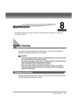 Page 89CHAPTER
Periodic Cleaning8-1
8Maintenance
This chapter explains how to clean the machine, replace the toner cartridge, and repack and 
transport the machine.
Periodic Cleaning
Your machine requires little periodic maintenance. This section describes the 
necessary cleaning procedures for your machine.
CAUTION
•When cleaning the machine's exterior or the platen glass, be sure to disconnect 
the power cord before cleaning the machine.
•Do not use tissue paper, paper towels, or similar materials for...