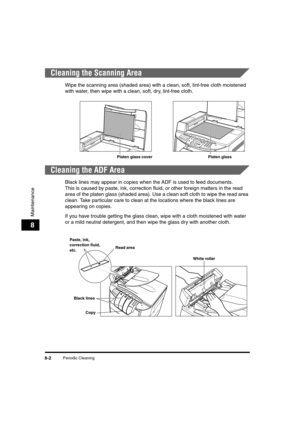 Page 90Periodic Cleaning8-2
Maintenance
8
Cleaning the Scanning Area
Wipe the scanning area (shaded area) with a clean, soft, lint-free cloth moistened 
with water, then wipe with a clean, soft, dry, lint-free cloth.
Cleaning the ADF Area
Black lines may appear in copies when the ADF is used to feed documents.
This is caused by paste, ink, correction fluid, or other foreign matters in the read 
area of the platen glass (shaded area). Use a clean soft cloth to wipe the read area 
clean. Take particular care to...