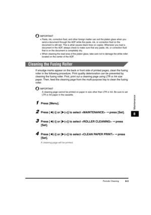 Page 91Periodic Cleaning8-3
Maintenance
8
IMPORTANT
•Paste, ink, correction fluid, and other foreign matter can soil the platen glass when you 
send a document through the ADF while the paste, ink, or correction fluid on the 
document is still wet. This is what causes black lines on copies. Whenever you load a 
document in the ADF, always check to make sure that any paste, ink, or correction fluid 
that is on the document is completely dry.
•When cleaning the read area of the platen glass, take care not to...