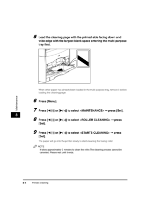 Page 92Periodic Cleaning8-4
Maintenance
8
5Load the cleaning page with the printed side facing down and 
wide edge with the largest blank space entering the multi-purpose 
tray first.
When other paper has already been loaded in the multi-purpose tray, remove it before 
loading the cleaning page.
6Press [Menu].
7Press [((-)] or [)(+)] to select  ➞ press [Set].
8Press [((-)] or [)(+)] to select  ➞ press 
[Set].
9Press [((-)] or [)(+)] to select  ➞ press 
[Set].
The paper will go into the printer slowly to start...