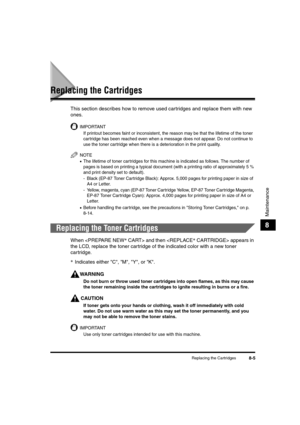 Page 93Replacing the Cartridges8-5
Maintenance
8
Replacing the Cartridges
This section describes how to remove used cartridges and replace them with new 
ones. 
IMPORTANT
If printout becomes faint or inconsistent, the reason may be that the lifetime of the toner 
cartridge has been reached even when a message does not appear. Do not continue to 
use the toner cartridge when there is a deterioration in the print quality.
NOTE
•The lifetime of toner car tridges for this machine is indicated as follows. The number...
