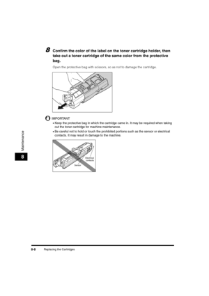 Page 96Replacing the Cartridges8-8
Maintenance
8
8Confirm the color of the label on the toner cartridge holder, then 
take out a toner cartridge of the same color from the protective 
bag.
Open the protective bag with scissors, so as not to damage the cartridge.
IMPORTANT
•Keep the protective bag in which the cartridge came in. It may be required when taking 
out the toner car tridge for machine maintenance.
•Be careful not to hold or touch the prohibited portions such as the sensor or electrical 
contacts. It...