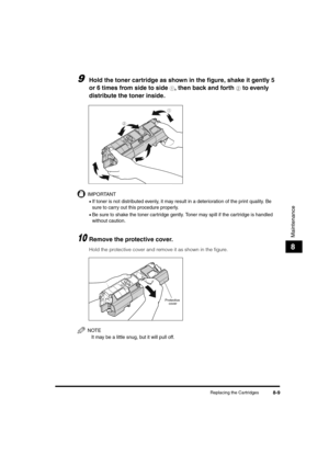 Page 97Replacing the Cartridges8-9
Maintenance
8
9Hold the toner cartridge as shown in the figure, shake it gently 5 
or 6 times from side to side 
a, then back and forth b to evenly 
distribute the toner inside.
IMPORTANT
•If toner is not distributed evenly, it may result in a deterioration of the print quality. Be 
sure to carry out this procedure properly.
•Be sure to shake the toner cartridge gently. Toner may spill if the cartridge is handled 
without caution.
10Remove the protective cover.
Hold the...