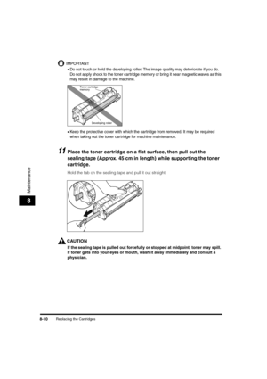 Page 98Replacing the Cartridges8-10
Maintenance
8
IMPORTANT
•Do not touch or hold the developing roller. The image quality may deteriorate if you do. 
Do not apply shock to the toner cartridge memory or bring it near magnetic waves as this 
may result in damage to the machine.
•Keep the protective cover with which the cartridge from removed. It may be required 
when taking out the toner cartridge for machine maintenance.
11Place the toner cartridge on a flat surface, then pull out the 
sealing tape (Approx. 45...