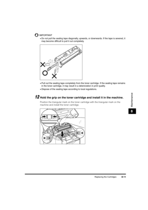 Page 99Replacing the Cartridges8-11
Maintenance
8
IMPORTANT
•Do not pull the sealing tape diagonally, upwards, or downwards. If the tape is severed, it 
may become difficult to pull it out completely.
•Pull out the sealing tape completely from the toner cartridge. If the sealing tape remains 
in the toner cartridge, it may result in a deterioration in print quality.
•Dispose of the sealing tape according to local regulations.
12Hold the grip on the toner cartridge and install it in the machine.
Position the...