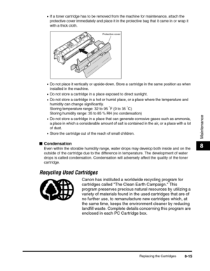 Page 101Replacing the Cartridges8-15
Maintenance
8
•If a toner cartridge has to be removed from the machine for maintenance, attach the 
protective cover immediately and place it in the protective bag that it came in or wrap it 
with a thick cloth.
•Do not place it vertically or upside-down. Store a cartridge in the same position as when 
installed in the machine.
•Do not store a cartridge in a place exposed to direct sunlight.
•Do not store a cartridge in a hot or humid place, or a place where the temperature...
