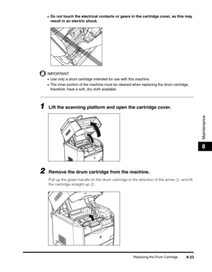 Page 109Replacing the Drum Cartridge8-23
Maintenance
8
•Do not touch the electrical contacts or gears in the cartridge cover, as this may 
result in an electric shock.
IMPORTANT
•Use only a drum cartridge intended for use with this machine.
•The inner portion of the machine must be cleaned when replacing the drum cartridge, 
therefore, have a soft, dry cloth available.
1Lift the scanning platform and open the cartridge cover.
2Remove the drum cartridge from the machine.
Pull up the green handle on the drum...