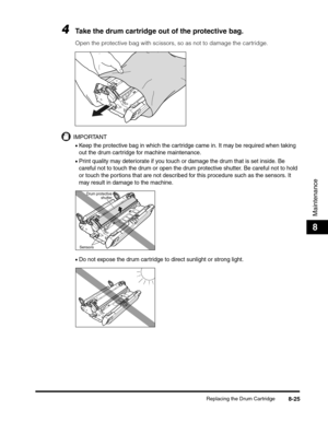 Page 111Replacing the Drum Cartridge8-25
Maintenance
8
4Take the drum cartridge out of the protective bag.
Open the protective bag with scissors, so as not to damage the cartridge.
IMPORTANT
•Keep the protective bag in which the cartridge came in. It may be required when taking 
out the drum cartridge for machine maintenance.
•Print quality may deteriorate if you touch or damage the drum that is set inside. Be 
careful not to touch the drum or open the drum protective shutter. Be careful not to hold 
or touch...