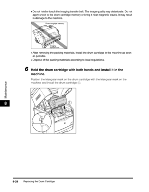 Page 114Replacing the Drum Cartridge8-28
Maintenance
8
•Do not hold or touch the imaging transfer belt. The image quality may deteriorate. Do not 
apply shock to the drum cartridge memory or bring it near magnetic waves. It may result 
in damage to the machine.
•After removing the packing materials, install the drum cartridge in the machine as soon 
as possible.
•Dispose of the packing materials according to local regulations.
6Hold the drum cartridge with both hands and install it in the 
machine.
Position the...