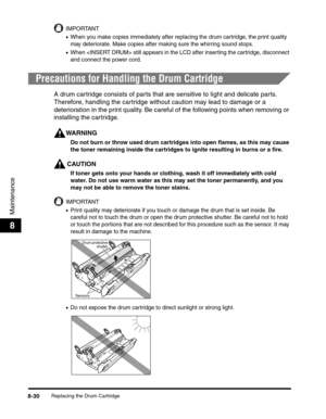 Page 116Replacing the Drum Cartridge8-30
Maintenance
8
IMPORTANT
•When you make copies immediately after replacing the drum cartridge, the print quality 
may deteriorate. Make copies after making sure the whirring sound stops.
•When  still appears in the LCD after inserting the cartridge, disconnect 
and connect the power cord.
Precautions for Handling the Drum Cartridge
A drum cartridge consists of parts that are sensitive to light and delicate parts. 
Therefore, handling the cartridge without caution may lead...