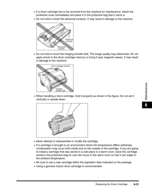 Page 117Replacing the Drum Cartridge8-31
Maintenance
8
•If a drum cartridge has to be removed from the machine for maintenance, attach the 
protective cover immediately and place it in the protective bag that it came in.
•Do not hold or touch the electrical contacts. It may result in damage to the machine.
•Do not hold or touch the imaging transfer belt. The image quality may deteriorate. Do not 
apply shock to the drum cartridge memory or bring it near magnetic waves. It may result 
in damage to the machine....