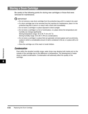 Page 118Replacing the Drum Cartridge8-32
Maintenance
8
Storing a Drum Cartridge
Be careful of the following points for storing new cartridges or those that were 
removed for maintenance.
IMPORTANT
•Do not remove a new drum cartridge from the protective bag until it is ready to be used.
•If a drum cartridge has to be removed from the machine for maintenance, place it in the 
protective bag that it came in or wrap it with a thick cloth immediately.
•Do not store a cartridge in a place exposed to direct sunlight....