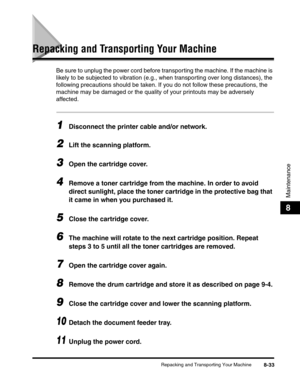 Page 119Repacking and Transporting Your Machine8-33
Maintenance
8
Repacking and Transporting Your Machine
Be sure to unplug the power cord before transporting the machine. If the machine is 
likely to be subjected to vibration (e.g., when transporting over long distances), the 
following precautions should be taken. If you do not follow these precautions, the 
machine may be damaged or the quality of your printouts may be adversely 
affected.
1Disconnect the printer cable and/or network.
2Lift the scanning...