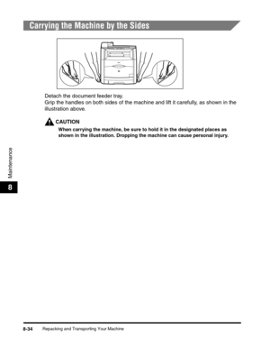 Page 120Repacking and Transporting Your Machine8-34
Maintenance
8
Carrying the Machine by the Sides
Detach the document feeder tray.
Grip the handles on both sides of the machine and lift it carefully, as shown in the 
illustration above.
CAUTION
When carrying the machine, be sure to hold it in the designated places as 
shown in the illustration. Dropping the machine can cause personal injury. 