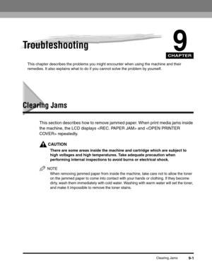 Page 121CHAPTER
Clearing Jams9-1
9Troubleshooting
This chapter describes the problems you might encounter when using the machine and their 
remedies. It also explains what to do if you cannot solve the problem by yourself.
Clearing Jams
This section describes how to remove jammed paper. When print media jams inside 
the machine, the LCD displays  and  repeatedly.
CAUTION
There are some areas inside the machine and cartridge which are subject to 
high voltages and high temperatures. Take adequate precaution when...