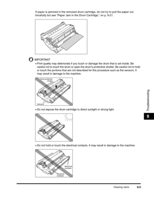 Page 125Clearing Jams9-5
Troubleshooting
9
If paper is jammed in the removed drum cartridge, do not try to pull the paper out 
forcefully but see Paper Jam in the Drum Cartridge, on p. 9-21.
IMPORTANT
•Print quality may deteriorate if you touch or damage the drum that is set inside. Be 
careful not to touch the drum or open the drum
s protective shutter. Be careful not to hold 
or touch the portions that are not described for this procedure such as the sensors. It 
may result in damage to the machine.
•Do not...