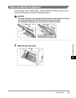 Page 129Clearing Jams9-9
Troubleshooting
9
Paper Jam Behind the Machine
If the message ,  appears in the 
LCD, remove the paper using the following procedure.
CAUTION
The fuser unit and its surroundings inside the machine may become hot during 
use. When replacing fuser unit, do not touch the fuser unit and its 
surroundings, as doing so may result in burns or electrical shock.
1Open the face up cover. 