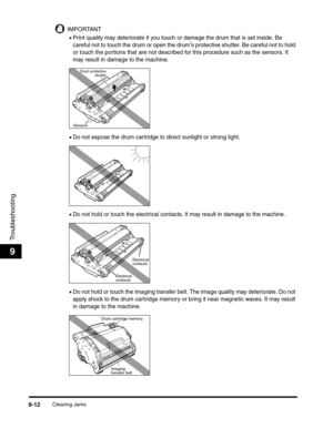Page 132Clearing Jams9-12
Troubleshooting
9
IMPORTANT
•Print quality may deteriorate if you touch or damage the drum that is set inside. Be 
careful not to touch the drum or open the drum
s protective shutter. Be careful not to hold 
or touch the portions that are not described for this procedure such as the sensors. It 
may result in damage to the machine.
•Do not expose the drum cartridge to direct sunlight or strong light.
•Do not hold or touch the electrical contacts. It may result in damage to the machine....