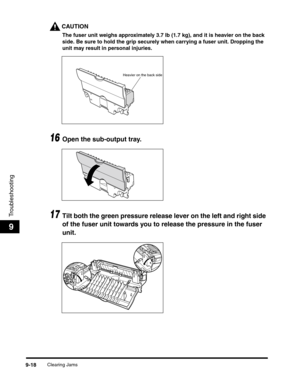 Page 138Clearing Jams9-18
Troubleshooting
9
CAUTION
The fuser unit weighs approximately 3.7 lb (1.7 kg), and it is heavier on the back 
side. Be sure to hold the grip securely when carrying a fuser unit. Dropping the 
unit may result in personal injuries.
16Open the sub-output tray.
17Tilt both the green pressure release lever on the left and right side 
of the fuser unit towards you to release the pressure in the fuser 
unit.
Heavier on the back side 