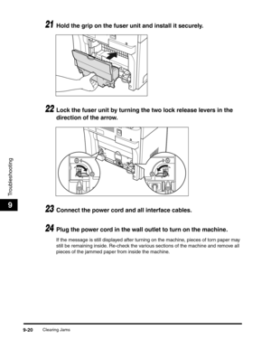 Page 140Clearing Jams9-20
Troubleshooting
9
21Hold the grip on the fuser unit and install it securely.
22Lock the fuser unit by turning the two lock release levers in the 
direction of the arrow.
23Connect the power cord and all interface cables.
24Plug the power cord in the wall outlet to turn on the machine.
If the message is still displayed after turning on the machine, pieces of torn paper may 
still be remaining inside. Re-check the various sections of the machine and remove all 
pieces of the jammed paper...