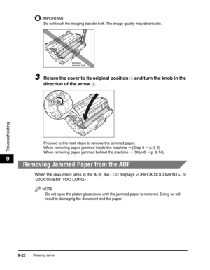 Page 142Clearing Jams9-22
Troubleshooting
9
IMPORTANT
Do not touch the imaging transfer belt. The image quality may deteriorate.
3Return the cover to its original position a and turn the knob in the 
direction of the arrow 
b.
Proceed to the next steps to remove the jammed paper.
When removing paper jammed inside the machine ➞ (Step 8 ➞ p. 9-6)
When removing paper jammed behind the machine ➞ (Step 8 ➞ p. 9-14)
Removing Jammed Paper from the ADF
When the document jams in the ADF, the LCD displays , or 
.
NOTE
Do...